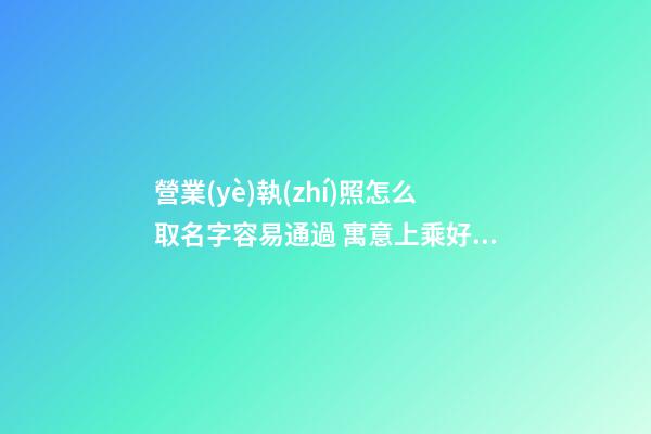 營業(yè)執(zhí)照怎么取名字容易通過 寓意上乘好聽企業(yè)名,起名之家-第1張-公司起名-玄機派